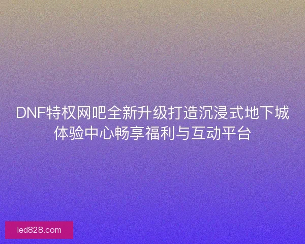 DNF特权网吧全新升级打造沉浸式地下城体验中心畅享福利与互动平台