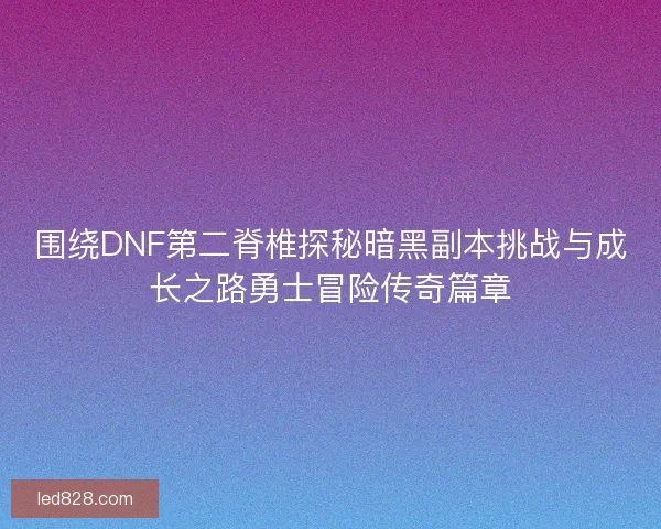 围绕DNF第二脊椎探秘暗黑副本挑战与成长之路勇士冒险传奇篇章