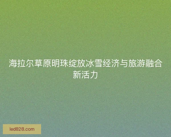 海拉尔草原明珠绽放冰雪经济与旅游融合新活力