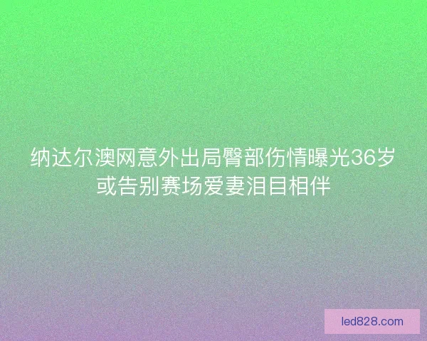 纳达尔澳网意外出局臀部伤情曝光36岁或告别赛场爱妻泪目相伴